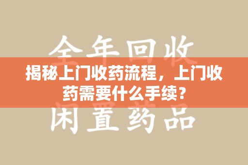 南昌揭秘上门收药流程，上门收药需要什么手续？