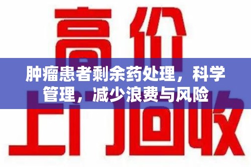 南昌肿瘤患者剩余药处理，科学管理，减少浪费与风险