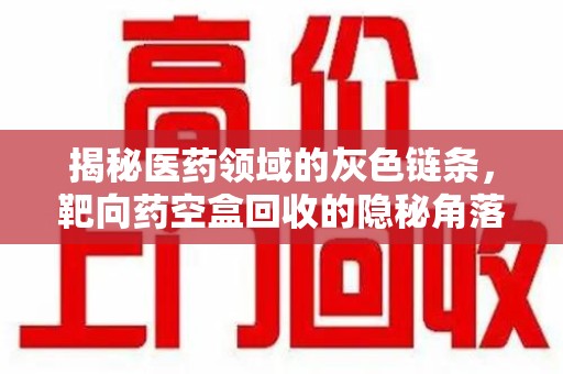 南昌揭秘医药领域的灰色链条，靶向药空盒回收的隐秘角落