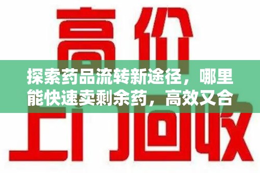 南昌探索药品流转新途径，哪里能快速卖剩余药，高效又合规