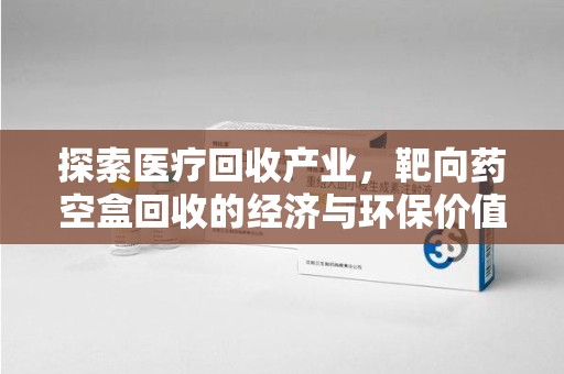南昌探索医疗回收产业，靶向药空盒回收的经济与环保价值