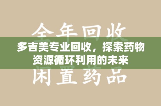 南昌多吉美专业回收，探索药物资源循环利用的未来