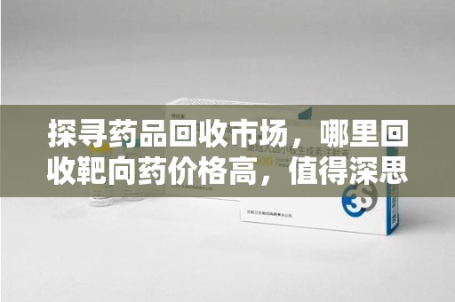 南昌探寻药品回收市场，哪里回收靶向药价格高，值得深思