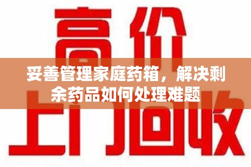 南昌妥善管理家庭药箱，解决剩余药品如何处理难题