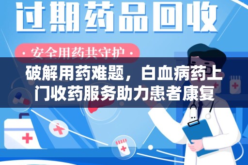 南昌破解用药难题，白血病药上门收药服务助力患者康复