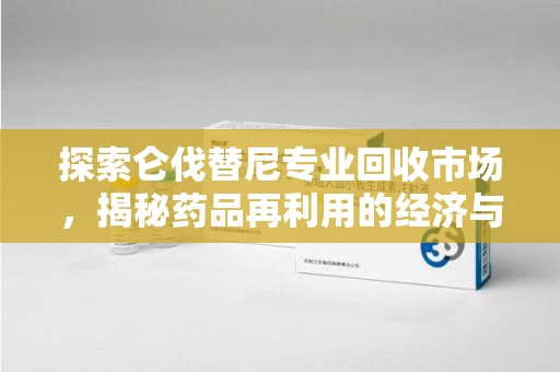 南昌探索仑伐替尼专业回收市场，揭秘药品再利用的经济与环保价值