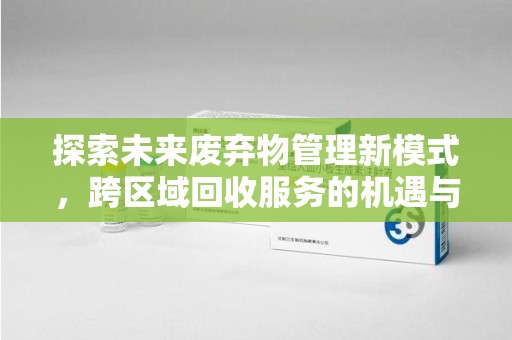 南昌探索未来废弃物管理新模式，跨区域回收服务的机遇与挑战