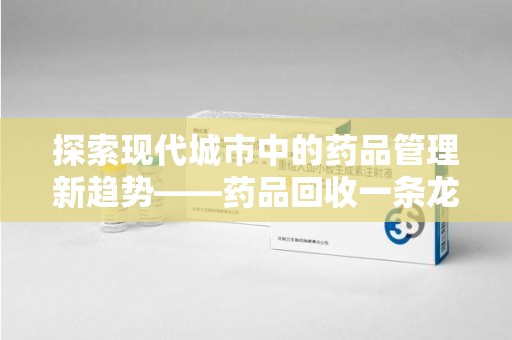 南昌探索现代城市中的药品管理新趋势——药品回收一条龙服务的崛起