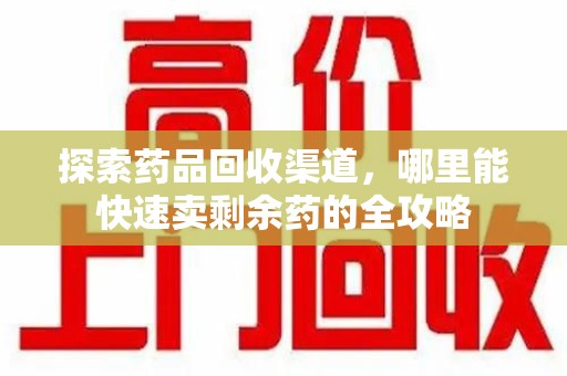 南昌探索药品回收渠道，哪里能快速卖剩余药的全攻略