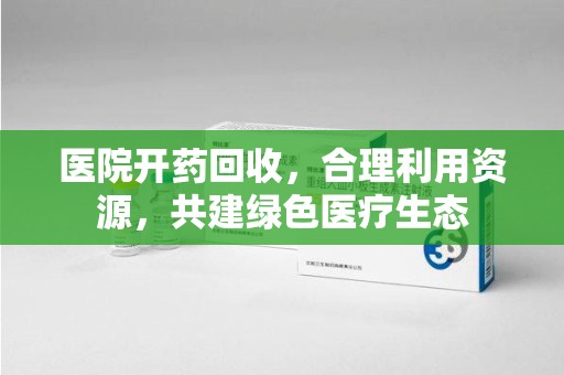南昌医院开药回收，合理利用资源，共建绿色医疗生态