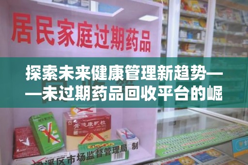 南昌探索未来健康管理新趋势——未过期药品回收平台的崛起与价值