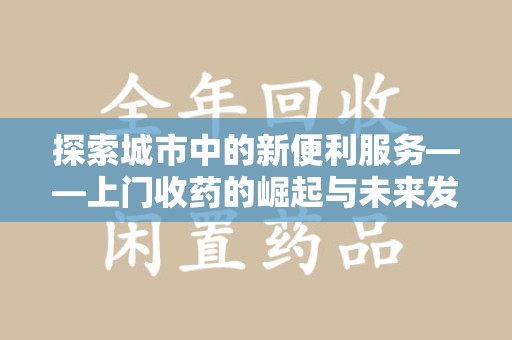 南昌探索城市中的新便利服务——上门收药的崛起与未来发展