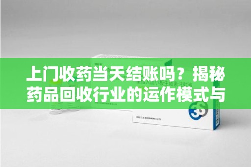 南昌上门收药当天结账吗？揭秘药品回收行业的运作模式与用户权益保障
