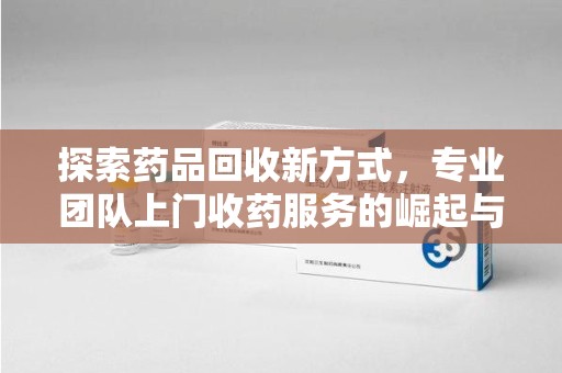 南昌探索药品回收新方式，专业团队上门收药服务的崛起与未来