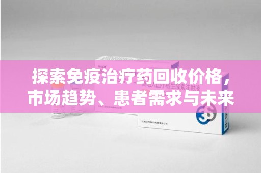 南昌探索免疫治疗药回收价格，市场趋势、患者需求与未来发展