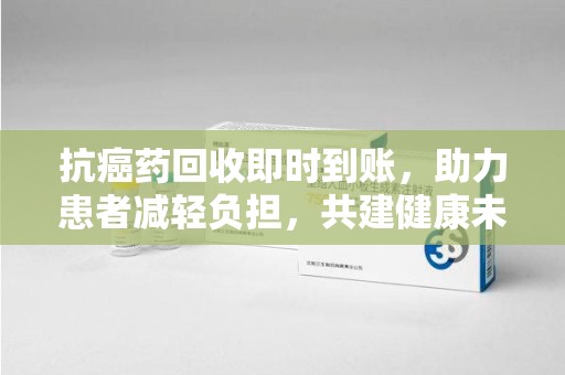 南昌抗癌药回收即时到账，助力患者减轻负担，共建健康未来