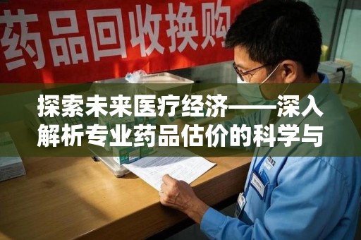 南昌探索未来医疗经济——深入解析专业药品估价的科学与艺术