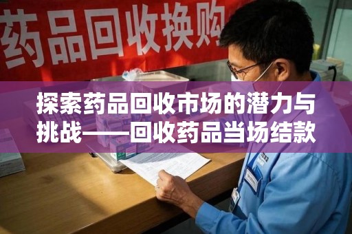 南昌探索药品回收市场的潜力与挑战——回收药品当场结款的现实意义