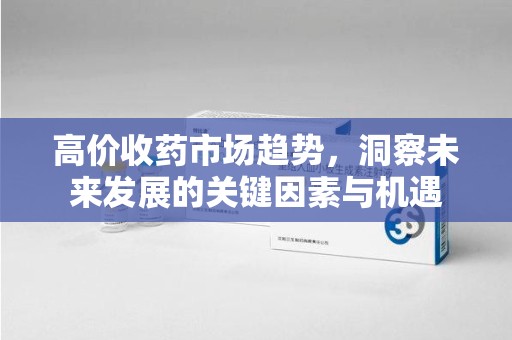 南昌高价收药市场趋势，洞察未来发展的关键因素与机遇